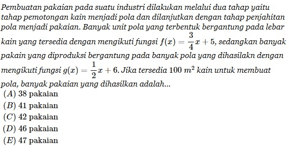 1 Pembuatan pakaian pada suatu industri dilakukan melalui dua tahap yaitu tahap pemotongan kain menjadi pola dan dilanjutkan dengan tahap penjahitan pola menjadi pakaian. Banyak unit pola yang terbentuk bergantung pada lebar 3 kain yang tersedia dengan mengikuti fungsi f(x) = * +5, sedangkan banyak pakain yang diproduksi bergantung pada banyak pola yang dihasilakn dengan mengikuti fungsi g(x) = 3 + + 6. Jika tersedia 100 m² kain untuk membuat pola, banyak pakaian yang dihasilkan adalah... (A) 38 pakaian (B) 41 pakaian (C) 42 pakaian (D) 46 pakaian (E) 47 pakaian 