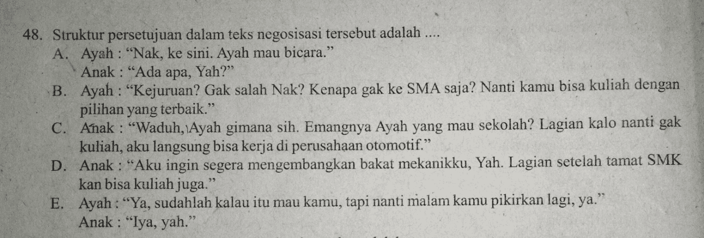 48. Struktur persetujuan dalam teks negosisasi tersebut adalah .... A. Ayah : "Nak, ke sini. Ayah mau bicara.” Anak : “Ada apa, Yah?” B. Ayah : “Kejuruan? Gak salah Nak? Kenapa gak ke SMA saja? Nanti kamu bisa kuliah dengan pilihan yang terbaik.” C. Anak : “Waduh, Ayah gimana sih. Emangnya Ayah yang mau sekolah? Lagian kalo nanti gak kuliah, aku langsung bisa kerja di perusahaan otomotif.” D. Anak : “Aku ingin segera mengembangkan bakat mekanikku, Yah. Lagian setelah tamat SMK kan bisa kuliah juga.” E. Ayah : “Ya, sudahlah kalau itu mau kamu, tapi nanti malam kamu pikirkan lagi, ya.” Anak : "Iya, yah.” 