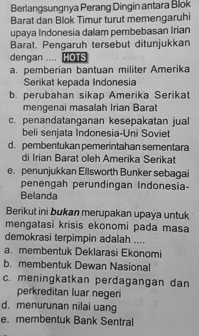 Berlangsungnya Perang Dingin antara Blok Barat dan Blok Timur turut memengaruhi upaya Indonesia dalam pembebasan Irian Barat. Pengaruh tersebut ditunjukkan dengan .... HOTS a. pemberian bantuan militer Amerika Serikat kepada Indonesia b. perubahan sikap Amerika Serikat mengenai masalah Irian Barat C. penandatanganan kesepakatan jual beli senjata Indonesia-Uni Soviet d. pembentukan pemerintahan sementara di Irian Barat oleh Amerika Serikat e. penunjukkan Ellsworth Bunker sebagai penengah perundingan Indonesia- Belanda Berikut ini bukan merupakan upaya untuk mengatasi krisis ekonomi pada masa demokrasi terpimpin adalah .... a. membentuk Deklarasi Ekonomi b. membentuk Dewan Nasional c. meningkatkan perdagangan dan perkreditan luar negeri d. menurunan nilai uang e. membentuk Bank Sentral 