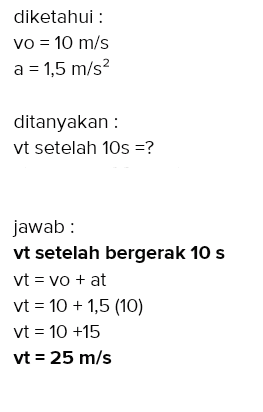 diketahui : Vo = 10 m/s a = 1,5 m/s2 ditanyakan : vt setelah 10s =? jawab: vt setelah bergerak 10 s vt = vo + at vt = 10 +1,5 (10) vt = 10 +15 vt = 25 m/s 
