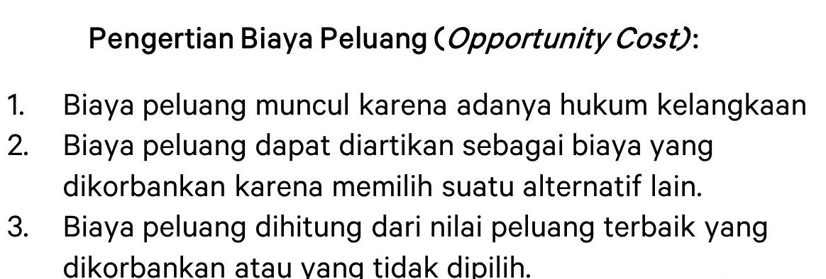 Pengertian Biaya Peluang (Opportunity Cost): Biaya peluang muncul karena adanya hukum kelangkaan 2. Biaya peluang dapat diartikan sebagai biaya yang 1. dikorbankan karena memilih suatu alternatif lain. 3. Biaya peluang dihitung dari nilai peluang terbaik yang dikorbankan atau yang tidak dipilih. 