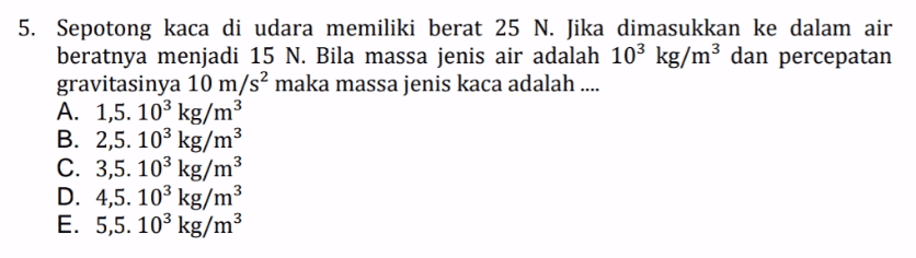 5. Sepotong kaca di udara memiliki berat 25 N. Jika dimasukkan ke dalam air beratnya menjadi 15 N. Bila massa jenis air adalah 103 kg/m3 dan percepatan gravitasinya 10 m/s? maka massa jenis kaca adalah .... A. 1,5. 103 kg/m3 B. 2,5. 103 kg/m3 C. 3,5. 103 kg/m3 D. 4,5. 103 kg/m3 E. 5,5. 103 kg/m 