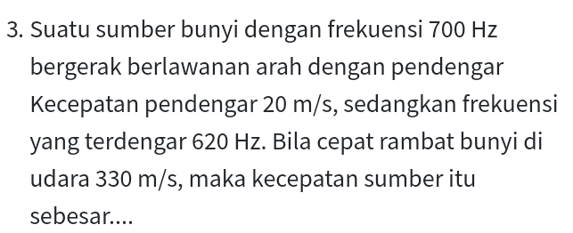3. Suatu sumber bunyi dengan frekuensi 700 Hz bergerak berlawanan arah dengan pendengar Kecepatan pendengar 20 m/s, sedangkan frekuensi yang terdengar 620 Hz. Bila cepat rambat bunyi di udara 330 m/s, maka kecepatan sumber itu sebesar.... 