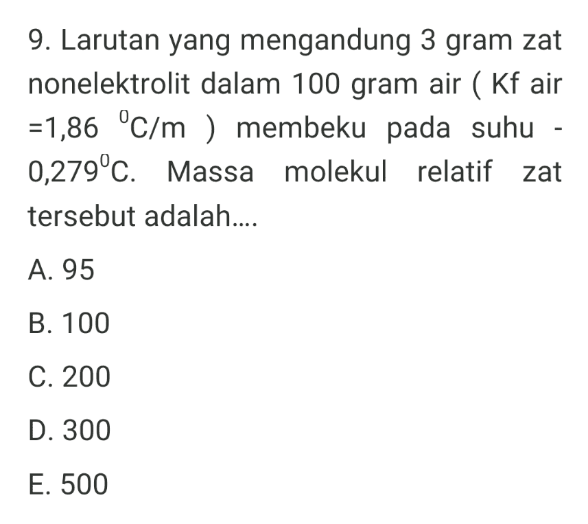 9. Larutan yang mengandung 3 gram zat nonelektrolit dalam 100 gram air ( Kf air =1,86 °C/m) membeku pada suhu - 0,279°C. Massa molekul relatif zat tersebut adalah.... A. 95 B. 100 C. 200 D. 300 E. 500 