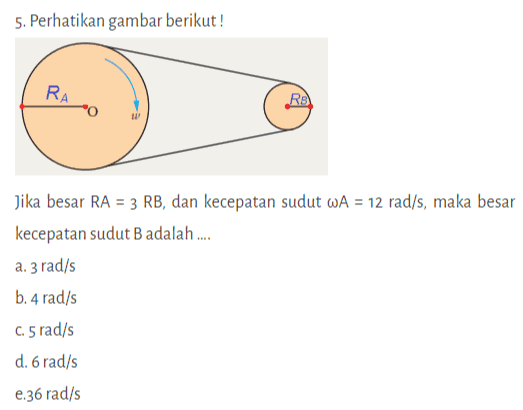 5. Perhatikan gambar berikut! RA RE Jika besar RA = 3 RB, dan kecepatan sudut WA = 12 rad/s, maka besar kecepatan sudut B adalah .... a. 3 rad/s b. 4 rad/s C.5 rad/s d. 6 rad/s 2.36 rad/s 