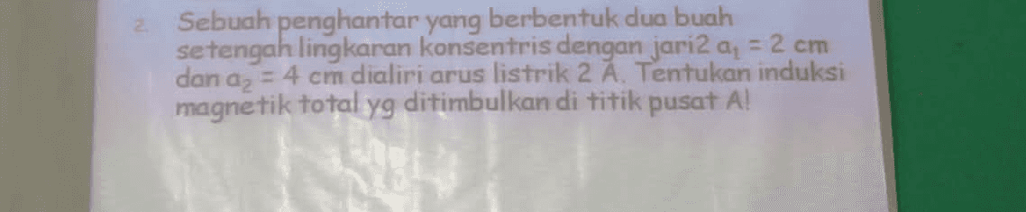 2 Sebuah penghantar yang berbentuk dua buah setengah lingkaran konsentris dengan jari2 ay = 2 cm dan az = 4 cm dialiri arus listrik 2 A. Tentukan induksi magnetik total yg ditimbulkan di titik pusat A! 