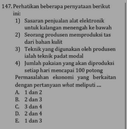 147. Perhatikan beberapa pernyataan berikut ini: 1) Sasaran penjualan alat elektronik untuk kalangan menengah ke bawah 2) Seorang produsen memproduksi tas dari bahan kulit 3) Teknik yang digunakan oleh produsen ialah teknik padat modal 4) Jumlah pakaian yang akan diproduksi setiap hari mencapai 100 potong Permasalahan ekonomi yang berkaitan dengan pertanyaan what meliputi .... A. 1 dan 2 B. 2 dan 3 C. 3 dan 4 D. 2 dan 4 E. 1 dan 3 