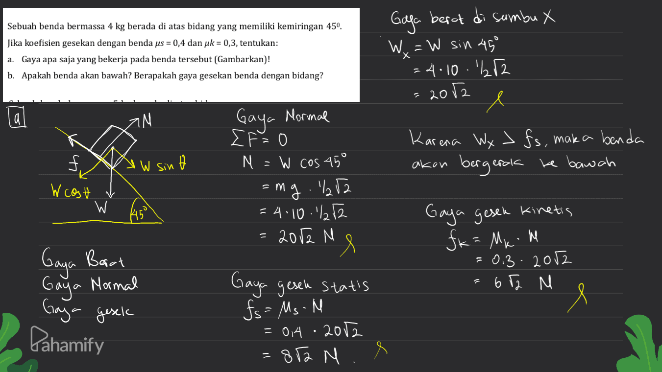 Sebuah benda bermassa 4 kg berada di atas bidang yang memiliki kemiringan 450. Jika koefisien gesekan dengan benda us = 0,4 dan uk = 0,3, tentukan: a. Gaya apa saja yang bekerja pada benda tersebut (Gambarkan)! b. Apakah benda akan bawah? Berapakah gaya gesekan benda dengan bidang? х Gaga berot di sumbu X W x = W sin 450 =4.10.br2 Х e 2012 a IN Gaya Mormal Karena Wy> fs, maka benda akan bergerak ke bawah f. 'W sin W cost v = W As = Gaya Barat Gaya Mormal ΣΕ Ο M = W cos 45° ang .%252 =4.10.1%252 2012 M e Gaya gesek statis fs = Ms.M = 0.4.2012 812 M Gaya gesek kinetis fk = Mx.me =0.3.2012 672 M e Gaya gesek Pahamify 