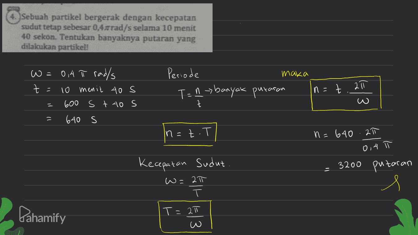 4. Sebuah partikel bergerak dengan kecepatan sudut tetap sebesar 0,4-rad/s selama 10 menit 40 sekon. Tentukan banyaknya putaran yang dilakukan partikel! w= maka 3 + Periode T = 1 banyak putaran 10 ㅠ Z n = 0,4 Ñ rad/s menit 40 s 600 s t 40 s 640 s z 1 1 In n=z.? n=640.27 0,4 Kecepatan sudut 3200 putaran w=2π T Pahamify T= 2π w 43 