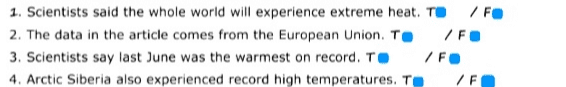 1. Scientists said the whole world will experience extreme heat. TIF 2. The data in the article comes from the European Union. To /FO 3. Scientists say last June was the warmest on record. TO /FO 4. Arctic Siberia also experienced record high temperatures. T /F 