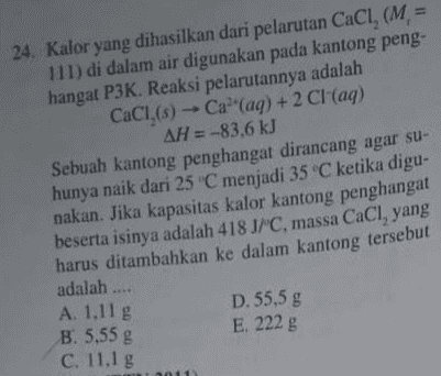 24. Kalor yang dihasilkan dari pelarutan CaCl, (M = 111) di dalam air digunakan pada kantong peng- hangat P3K. Reaksi pelarutannya adalah CaCI,(s) -- Ca(aq) + 2 Cl(aq) AH = -83,6 kJ Sebuah kantong penghangat dirancang agar su- hunya naik dari 25 °C menjadi 35 °C ketika digu- nakan. Jika kapasitas kalor kantong penghangat beserta isinya adalah 418 J/C, massa CaCl, yang harus ditambahkan ke dalam kantong tersebut adalah .... D. 55,5 g E. 222 g A. 1.11 g B. 5,55 g C. 11.1 g 