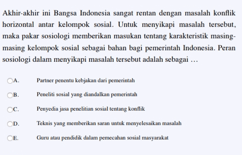 Akhir-akhir ini Bangsa Indonesia sangat rentan dengan masalah konflik horizontal antar kelompok sosial. Untuk menyikapi masalah tersebut, maka pakar sosiologi memberikan masukan tentang karakteristik masing- masing kelompok sosial sebagai bahan bagi pemerintah Indonesia. Peran sosiologi dalam menyikapi masalah tersebut adalah sebagai ... A Partner penentu kebjakan dari pemerintah Peneliti sosial yang diandalkan pemerintah ОВ. C. Penyedia jasa penelitian sosial tentang konflik OD Teknis yang memberikan saran untuk menyelesaikan masalah E. Guru atau pendidik dalam pemecahan sosial masyarakat 