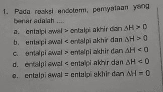 1. Pada reaksi endoterm, pernyataan yang benar adalah .... a. entalpi awal > entalpi akhir dan AH > 0 b. entalpi awal < entalpi akhir dan AH > 0 c. entalpi awal > entalpi akhir dan AH < 0 d. entalpi awal < entalpi akhir dan AH < 0 e. entalpi awal = entalpi akhir dan AH = 0 