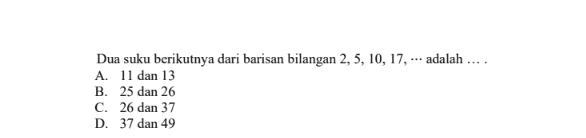 Dua suku berikutnya dari barisan bilangan 2, 5, 10, 17, ... adalah .... A. 11 dan 13 B. 25 dan 26 C. 26 dan 37 D. 37 dan 49 