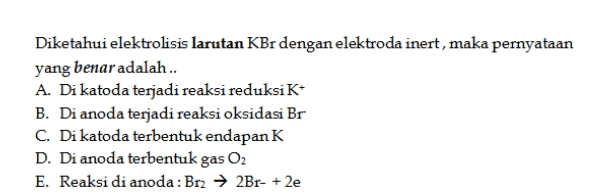 Diketahui elektrolisis larutan KBr dengan elektroda inert, maka pernyataan yang benar adalah .. A. Di katoda terjadi reaksi reduksiK B. Di anoda terjadi reaksi oksidasi Br C. Di katoda terbentuk endapan K D. Di anoda terbentuk gas O2 E. Reaksi di anoda: Br2 → 2Br- +2e 
