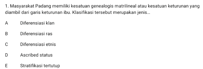 1. Masyarakat Padang memiliki kesatuan genealogis matrilineal atau kesatuan keturunan yang diambil dari garis keturunan ibu. Klasifikasi tersebut merupakan jenis... A Diferensiasi klan B Diferensiasi ras B C Diferensiasi etnis D Ascribed status E Stratifikasi tertutup 