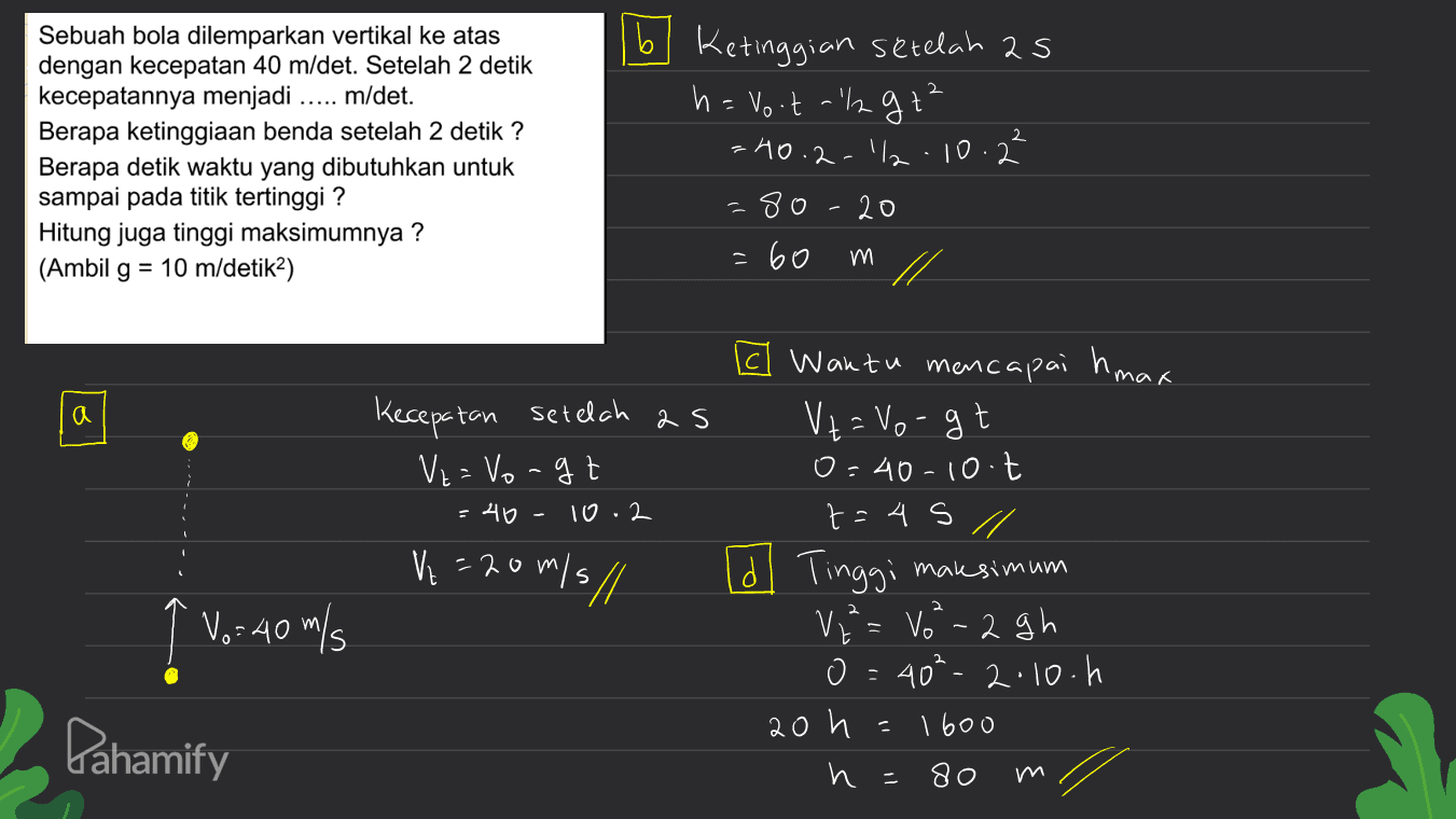 b 2 Sebuah bola dilemparkan vertikal ke atas dengan kecepatan 40 m/det. Setelah 2 detik kecepatannya menjadi m/det. Berapa ketinggiaan benda setelah 2 detik ? Berapa detik waktu yang dibutuhkan untuk sampai pada titik tertinggi? Hitung juga tinggi maksimumnya ? (Ambil g = 10 m/detika) 16 Ketinggian setelah as h = No.t-gt² =40.2.1/2.10.2² -80 20 : 60 m mak a Kecepatan setelah as Ve= Vorgt 40 10.2 Ve=20m/s// c Wantu mencapai h, V = Vogt 0=40-10.t t=45 // dl Tinggi V = V²- 2gh o=40²-2.10.h 1600 и 80 maksim' um 2 ↑ Vo: 40 m/s Pahamify 20 h m 