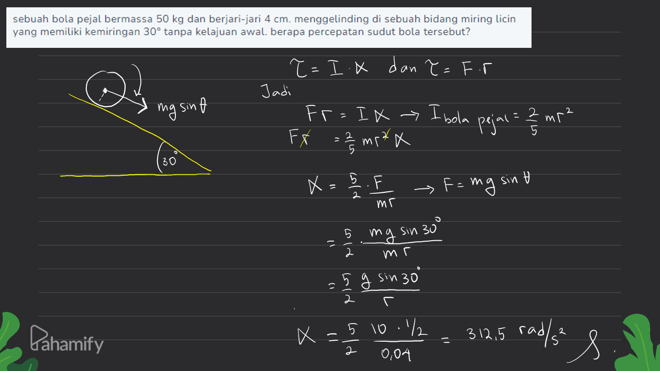 sebuah bola pejal bermassa 50 kg dan berjari-jari 4 cm. menggelinding di sebuah bidang miring licin yang memiliki kemiringan 30° tanpa kelajuan awal. berapa percepatan sudut bola tersebut? ?=I.X dan ?=F.r es Jadi mg sinf мг- Fr=IX > Ibola мг * F Fr 30 = 2/3 ms²x pejal = 23 m² . ► Fe mg mg sin t X = elo) mr 5 mg sin 300 2 mr = 5 g sin 30 1) 2 . Pahamify 5 10.² 2 X 312,5 rad/s² 2 0,04 