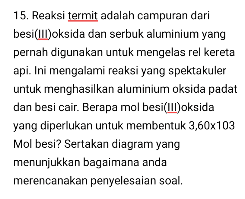15. Reaksi termit adalah campuran dari besi(III)oksida dan serbuk aluminium yang pernah digunakan untuk mengelas rel kereta api. Ini mengalami reaksi yang spektakuler untuk menghasilkan aluminium oksida padat dan besi cair. Berapa mol besi(III) oksida yang diperlukan untuk membentuk 3,60x103 Mol besi? Sertakan diagram yang menunjukkan bagaimana anda merencanakan penyelesaian soal. 