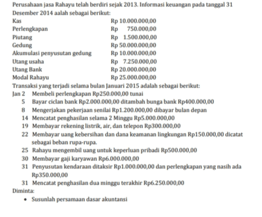 Perusahaan jasa Rahayu telah berdiri sejak 2013. Informasi keuangan pada tanggal 31 Desember 2014 aalah sebagai berikut: Kas Rp 10.000.000,00 Perlengkapan Rp 750.000,00 Piutang Rp 1.500.000,00 Gedung Rp 50.000.000,00 Akumulasi penyusutan gedung Rp 10.000.000,00 Utang usaha Rp 7.250.000,00 Utang Bank Rp 20.000.000,00 Modal Rahayu Rp 25.000.000,00 Transaksi yang terjadi selama bulan Januari 2015 adalah sebagai berikut: Jan 2 Membeli perlengkapan Rp250.000,00 tunai 5 Bayar ciclan bank Rp2.000.000,00 ditambah bunga bank Rp400.000,00 8 Mengerjakan pekerjaan senilai Rp 1.200.000,00 dibayar bulan depan 14 Mencatat penghasilan selama 2 Minggu Rp5.000.000,00 19 Membayar rekening listrik, air, dan telepon Rp300.000,00 22 Membayar uang kebersihan dan dana keamanan lingkungan Rp150.000,00 dicatat sebagai beban rupa-rupa. 25 Rahayu mengembil uang untuk keperluan pribadi Rp500.000,00 30 Membayar gaji karyawan Rp6.000.000,00 31 Penyusutan kendaraan ditaksir Rp1.000.000,00 dan perlengkapan yang nasih ada Rp350.000,00 31 Mencatat penghasilan dua minggu terakhir Rp6.250.000,00 Diminta: • Susunlah persamaan dasar akuntansi 