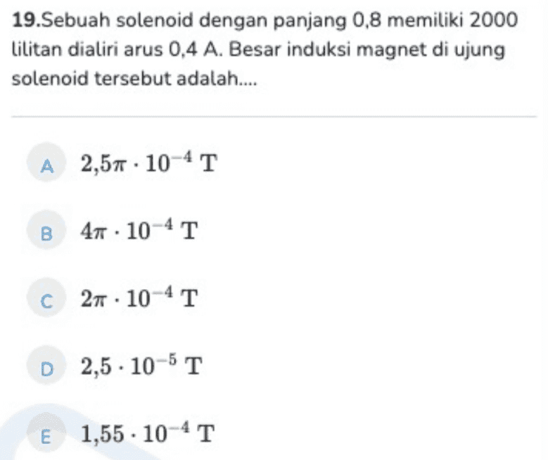 19.Sebuah solenoid dengan panjang 0,8 memiliki 2000 Lilitan dialiri arus 0,4 A. Besar induksi magnet di ujung solenoid tersebut adalah.... A 2,57 · 10-41 B 47 • 10-4 T 41 c 27 . 10-4T D 2,5.10-5 T E 1,55 . 10-41 