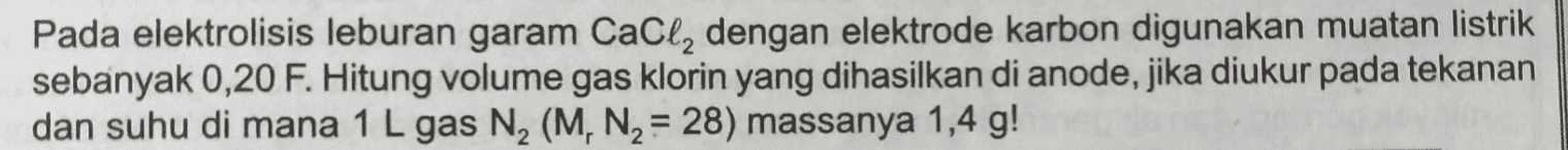 Pada elektrolisis leburan garam CaCl2 dengan elektrode karbon digunakan muatan listrik sebanyak 0,20 F. Hitung volume gas klorin yang dihasilkan di anode, jika diukur pada tekanan dan suhu di mana 1 L gas N2 (M, N2 = 28) massanya 1,4 g! 