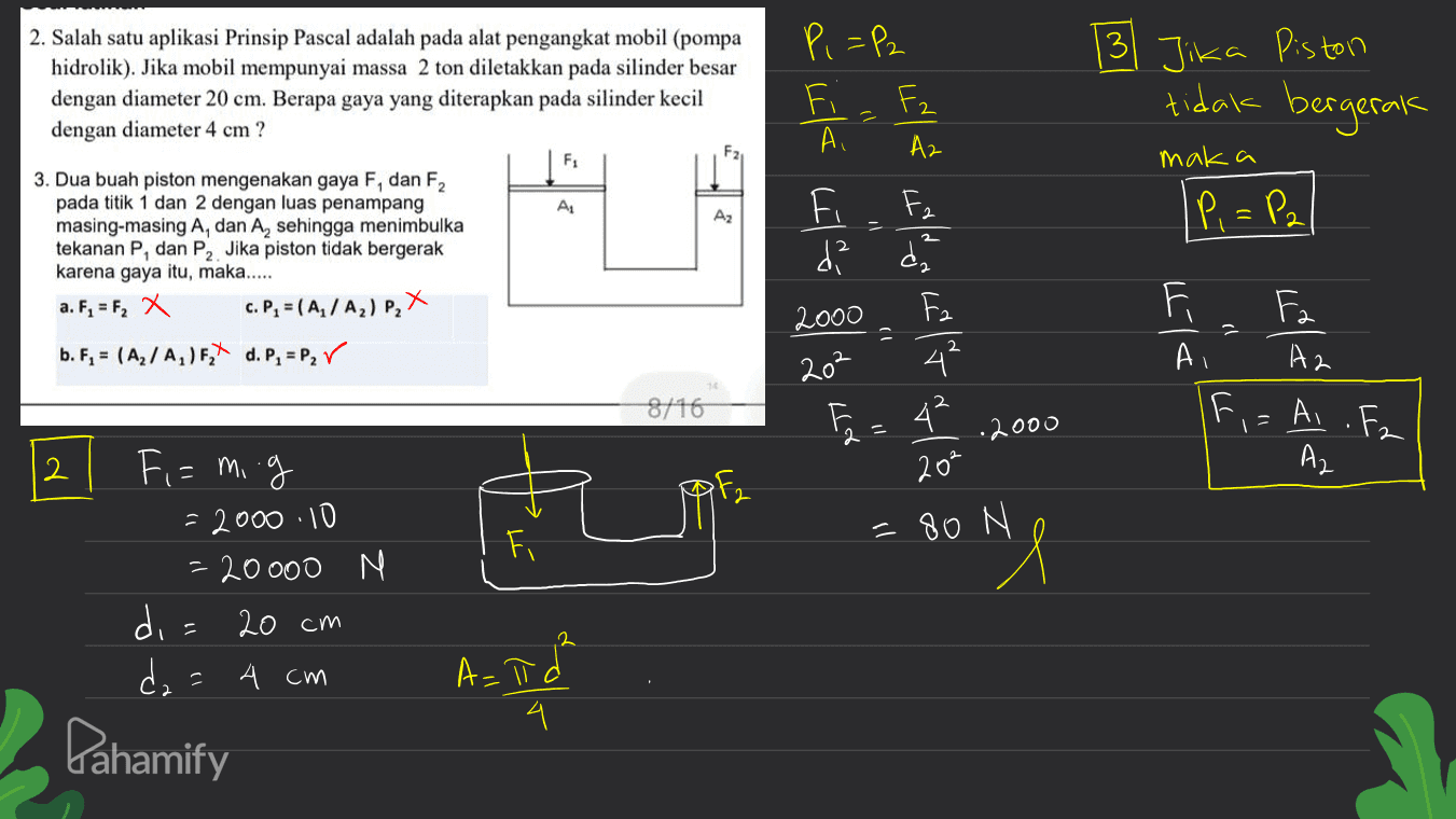 13 Jika Piston 2. Salah satu aplikasi Prinsip Pascal adalah pada alat pengangkat mobil (pompa hidrolik). Jika mobil mempunyai massa 2 ton diletakkan pada silinder besar dengan diameter 20 cm. Berapa gaya yang diterapkan pada silinder kecil dengan diameter 4 cm ? P,=P2 Fz Az Fiz tidak bergerak F F1 maka AL Az IP, = P2 3. Dua buah piston mengenakan gaya F, dan F2 pada titik 1 dan 2 dengan luas penampang masing-masing A, dan A, sehingga menimbulka tekanan P, dan P2. Jika piston tidak bergerak karena gaya itu, maka..... a. F, = F2 x C. P, = (A / A2) P, X b. F, = (A2/A,)F, d. P = Per Lila La Fa da 2000 202 4 E 42 20% 1) FAT DIT F. A2 A 8/16 F .2000 Ai .Fz I 2 A2 2 Fi = 80 N Fi= mig = 2000 10 = 20000 N di= 20 cm dza 4 cm NI A=łd I 4 Pahamify 