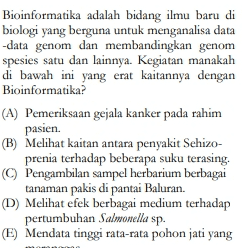 Bioinformatika adalah bidang ilmu baru di biologi yang berguna untuk menganalisa data -data genom dan membandingkan genom spesies satu dan lainnya. Kegiatan manakah di bawah ini yang erat kaitannya dengan Bioinformatika? (A) Pemeriksaan gejala kanker pada rahim pasien. (B) Melihat kaitan antara penyakit Sehizo- prenia terhadap beberapa suku terasing. © Pengambilan sampel herbarium berbagai tanaman pakis di pantai Baluran. (D) Melihat efek berbagai medium terhadap pertumbuhan Salmonella sp. (E) Mendata tinggi rata-rata pohon jati yang 