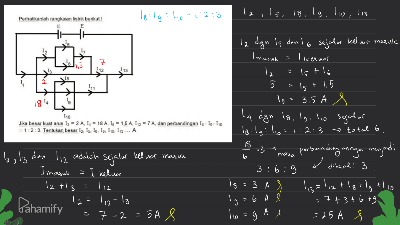 18:lg : 1,0 =1:2:3 1g la, ls, ls, lg, lio, l13 Perhatikanlah rangkaian listrik berikut! E E 2 二 112 I 13 18 2 11 =15 1814 110 Jika besar kuat arus 1 = 2 A, 14 = 18 A, 1s = 1,5 A, 112 = 7 A, dan perbandingan Is : Ig: 110 = 1:2:3. Tentukan besar 12. Is, le, Io, 110, 113 ... A la dgn is dan 16 sejalur keluar masuk Imasuk I keluar 12 15t16 5 t 1,5 15 3.5 A la dgn lg, lg, lo sejalur loilg: 10=1:2:3 - total 6 perbanding annya menjadi e dikali 3 6: :9 ЗА 113=1,2 tlgt dg this ligt = 6 A = 7 + 3tbt tg l =25 A s 18 -3 la, la dan maka 6 3 . li2 adalah sejalur keluar masun Imasuk = I keluar 12t 12=112-13 = 7 -2 = 5A 8 7 - 112 lo 3 tlio Pahamify 3 lio A - 1) 5 