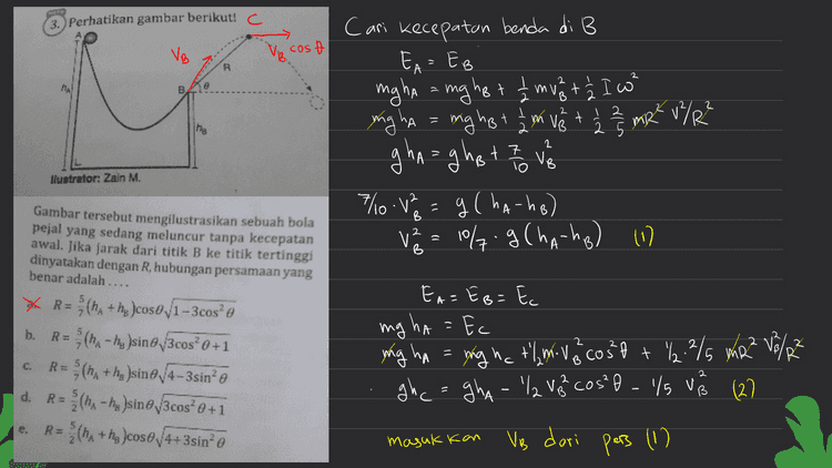 gh ca gha - Ve² ( 'l cos²h +/6) e t'lg ghc=gha - 10 g (haha) ( ha cos? o +/) g ('o ' ho=hA-10 fog Cha-ha? (1/ cost + 1/3) R ㅋ he-ho A " Xm Jadi 2 2²= (ha-ha) + (2 Xm? R = ([ 6 ] Cha-ho) sin²olt Cha-ho) Sin it cost 10 A [c950r) 4 62 us] [o us (wy-un) ] - ין こ R= 5/7 (ha-ho) sint i sin²t + Acosta 517 Cha-ho) sino 1- cog?t tacos? R=5 (ha-ha) sint 11-369² ) Icus Pahamify e 
3. Perhatikan gambar berikut! VB cost R 2 e m B 2 2 v t The Cari Kecepatan benda di B EA = EB mgha ang hot 1 muat ² I w" = mg tå mgha = mig het om te + 2 2 2 2 2 m2 u/R² 12 gha ghat I love 0.1 g (ha-ho) va = 10%.9 Cha-ho) (1) (. 2 VB llustrator: Zain M. B A B Gambar tersebut mengilustrasikan sebuah bola pejal yang sedang meluncur tanpa kecepatan awal. Jika jarak dari titik B ke titik tertinggi dinyatakan dengan R, hubungan persamaan yang benar adalah .... * R = (ha + he coso,1-3cos e R=(- hy sino /3cos? 0 +1 (ha+hi )sine, 4-3sin’ d. (ha - his sine/3cos? 0 +1 (ha+ha cose4+3sino b. EA=EB=E mg ha=fc Ec yong ha = ing na tlmivo cost + % 2/5 m2Z V8/23 ghc= gha- 'l Veh cos?o - /s ve 127 2 B C. R= 2 2 С 5 RE 2 R= masukkan Ve dari pers (1) 