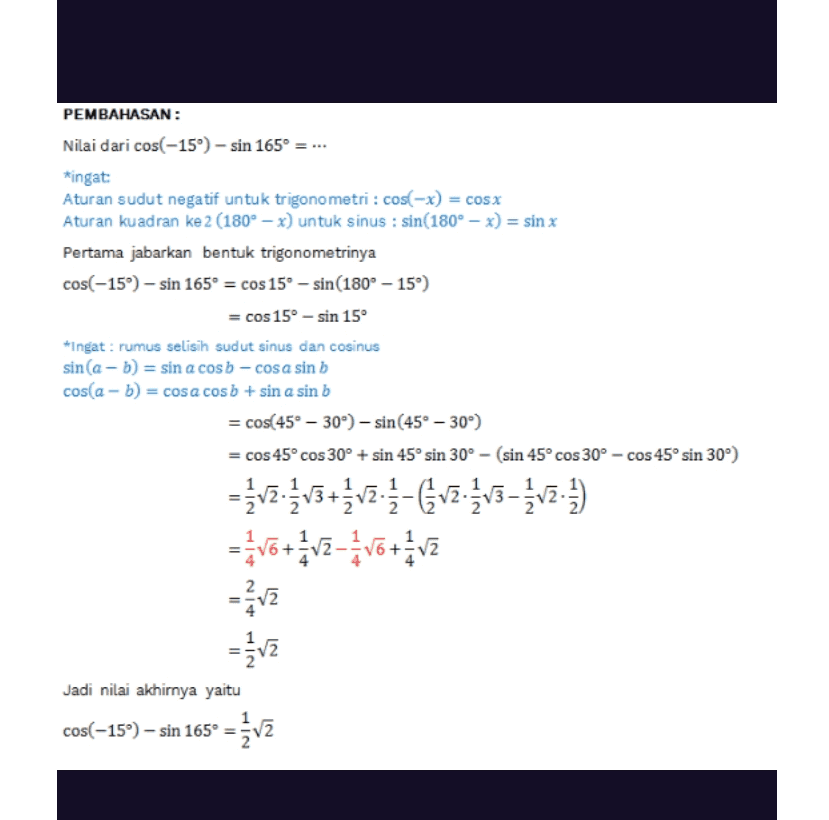 PEMBAHASAN: Nilai dari cos(-15°) - sin 165° = ... ingat: Aturan sudut negatif untuk trigonometri: cos(-x) = cos x Aturan kuadran ke 2 (180º – x) untuk sinus : sin(180° – x) = sin x Pertama jabarkan bentuk trigonometrinya cos(-15) -sin 165° = cos 15° - sin(180° -15°) = cos 15° - sin 150 *Ingat: rumus selisih sudut sinus dan cosinus sin(a - b) = sin a cosb - cosa sin b cos(a - b) = cosa cosb + sin a sin b = cos(45° -30°)- sin(45° -30°) = cos 45º cos 30° + sin 45° sin 30° - (sin 45° cos 30° - cos 45º sin 30°) = vz.{v3 +įv2:4- &v2.2 v3 - įv2) -Votz-Vo+v in wit within = 2 = Jadi nilai akhirnya yaitu cos(-15") – sin 165° = { v2 