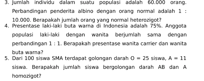 3. Jumlah individu dalam suatu populasi adalah 60.000 orang. Perbandingan penderita albino dengan orang normal adalah 1 : 10.000. Berapakah jumlah orang yang normal heterozigot? 4. Presentase laki-laki buta warna di Indonesia adalah 75%. Anggota populasi laki-laki dengan wanita berjumlah sama dengan perbandingan 1 : 1. Berapakah presentase wanita carrier dan wanita buta warna? 5. Dari 100 siswa SMA terdapat golongan darah O = 25 siswa, A = 11 siswa. Berapakah jumlah siswa bergolongan darah AB dan A homozigot? = 