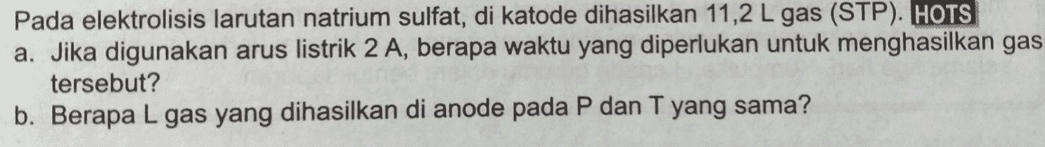 Pada elektrolisis larutan natrium sulfat, di katode dihasilkan 11,2 L gas (STP). HOTS a. Jika digunakan arus listrik 2 A, berapa waktu yang diperlukan untuk menghasilkan gas tersebut? b. Berapa L gas yang dihasilkan di anode pada P dan T yang sama? 