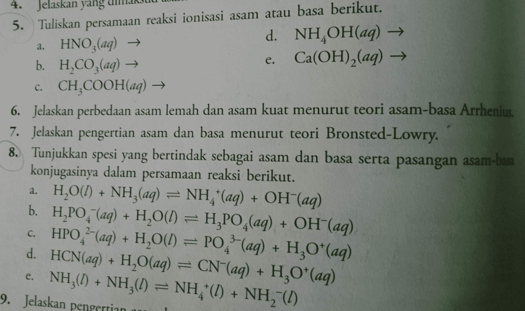 4. Jelaskan yang 5. Tuliskan persamaan reaksi ionisasi asam atau basa berikut. a. HNO3(aq) → d. NH,OH(aq) → b. H.CO3(aq) → e. Ca(OH)2(aq) → c. CH,COOH(aq) → . e. 6. Jelaskan perbedaan asam lemah dan asam kuat menurut teori asam-basa Arrhenius. 7. Jelaskan pengertian asam dan basa menurut teori Bronsted-Lowry. 8. Tunjukkan spesi yang bertindak sebagai asam dan basa serta pasangan asam-basa konjugasinya dalam persamaan reaksi berikut. a. H2O(l) + NH3(aq) = NH "(aq) + OH(aq) b. H,PO, (aq) + H2O(l) = H,PO4(aq) + OH(aq) c. HPO-(aq) + H2O(l) = PO 2 (aq) + H2O*(aq) d. HCN(aq) + H,O(aq) = CN"(aq) + H,O*(aq) e. NH (0) + NH30) NH (0) + NH (1) 9. Jelaskan pengertian 4 + + 
