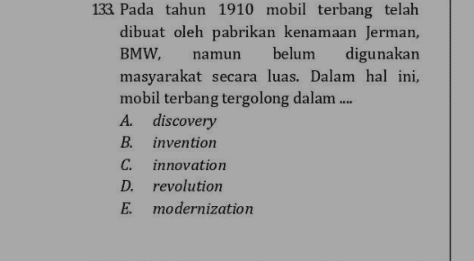 133. Pada tahun 1910 mobil terbang telah dibuat oleh pabrikan kenamaan Jerman, BMW, namun belum digunakan masyarakat secara luas. Dalam hal ini, mobil terbang tergolong dalam .... A. discovery B. invention C. innovation D. revolution E modernization 