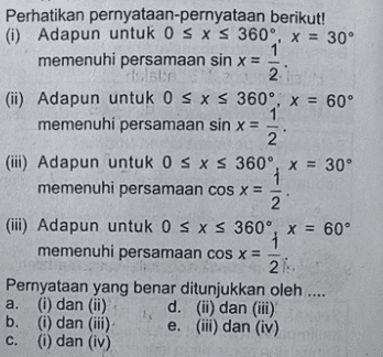 Perhatikan pernyataan-pernyataan berikut! (i) Adapun untuk OS XS 360°, x = 30° memenuhi persamaan sin x = teiste 2 (ii) Adapun untuk 0 SXS 360°, x = 60° memenuhi persamaan sin x = = 2 (iii) Adapun untuk OS XS 360°, x = 30° 1 memenuhi persamaan cos x = 2 (iii) Adapun untuk 0 SXS 360°, x = 60° 1 memenuhi persamaan cos x = Pernyataan yang benar ditunjukkan oleh .... a. (i) dan (ii) d. (ii) dan (iii) b. (i) dan (iii) e. (iii) dan (iv) c. (i) dan (iv) 21 