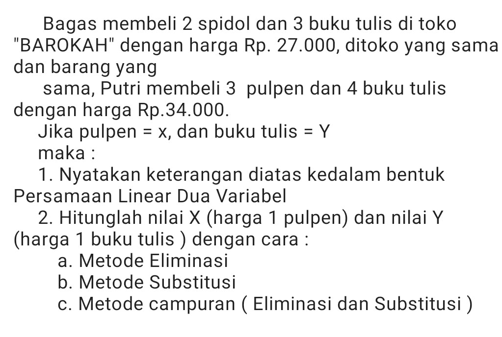 = Bagas membeli 2 spidol dan 3 buku tulis di toko "BAROKAH" dengan harga Rp. 27.000, ditoko yang sama dan barang yang sama, Putri membeli 3 pulpen dan 4 buku tulis dengan harga Rp.34.000. Jika pulpen = x, dan buku tulis = Y maka : 1. Nyatakan keterangan diatas kedalam bentuk Persamaan Linear Dua Variabel 2. Hitunglah nilai X (harga 1 pulpen) dan nilai Y (harga 1 buku tulis ) dengan cara : a. Metode Eliminasi b. Metode Substitusi c. Metode campuran ( Eliminasi dan Substitusi ) 
