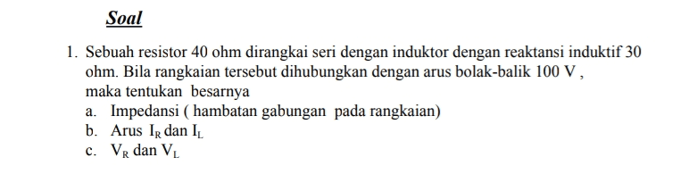 Soal 1. Sebuah resistor 40 ohm dirangkai seri dengan induktor dengan reaktansi induktif 30 ohm. Bila rangkaian tersebut dihubungkan dengan arus bolak-balik 100 V, maka tentukan besarnya a. Impedansi (hambatan gabungan pada rangkaian) b. Arus Ir dan I C. VR dan V 