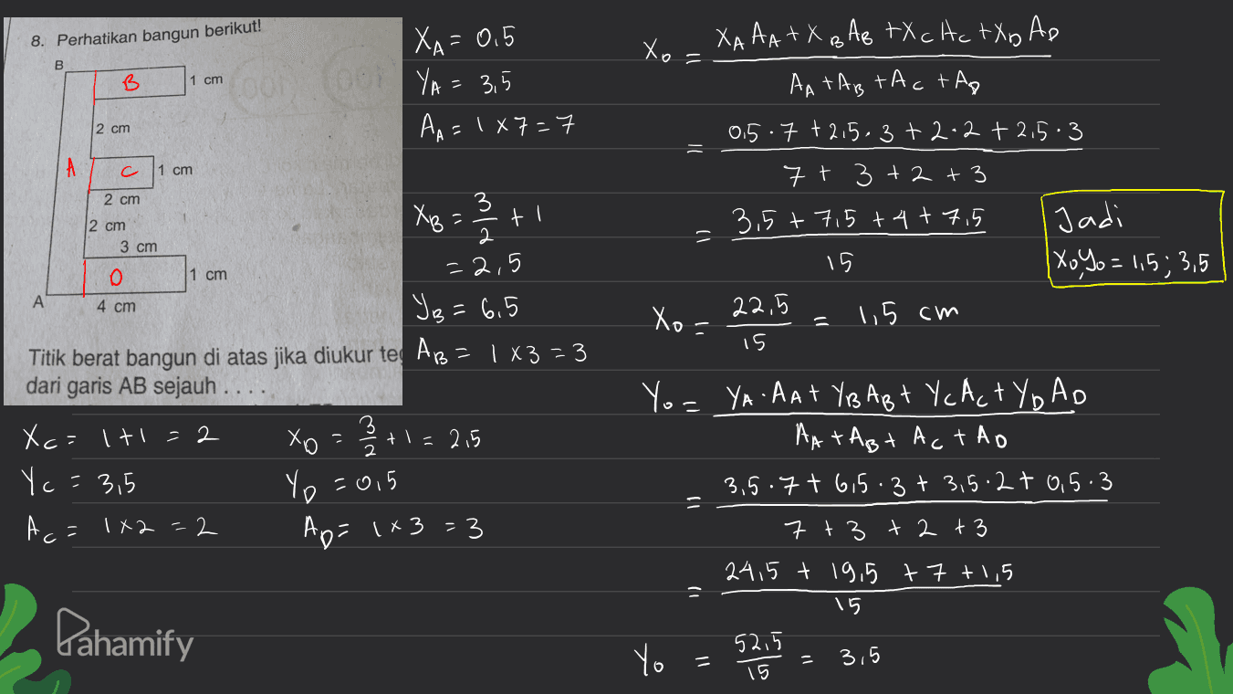 8. Perhatikan bangun berikut! Xo 11 B 1 cm 001 YA XA=0.5 = 3,5 AA = 1+7=7 2 cm A c 1 cm XAAA +X BA e tXcHc tXD Ap AATAB TA c tag 0.5.7 +2,5.3+2-2 +2,5-3 7 + 3+2+3 3.5+ 7,5 +4+7,5 Jadi 15 XoYo = 1,5; 3,5 22,5 1,5 cm 15 2 cm 3 2 cm XB 2 / + ti 3 cm =2,5 o 1 cm А 4 cm Xo = YB=6,5 Titik berat bangun di atas jika diukur te AB 1X3=3 dari garis AB sejauh Xc=lt1=2 хо tl=215 Yc = 3,5 A c= 1x2=2 Ap=1+3=3 " min Yo=0,5 Yo= YA AAT YBA Bt Yc Act Yo AD AATABt Actho 3.5.7t 6,5.3+ 3,5.2 t 0,5.3 7 +3 + 2 + 3 24,5 t 19,5 +7 +1,5 15 Pahamify Yo 11 52.5 15 3,5 