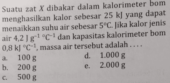 Suatu zat X dibakar dalam kalorimeter bom menghasilkan kalor sebesar 25 kJ yang dapat menaikkan suhu air sebesar 5°C. Jika kalor jenis air 4,2 Jg-1 °C-1 dan kapasitas kalorimeter bom 0,8 kJ °C-1, massa air tersebut adalah .... d. 1.000 g b. 200 g 2.000 g a. 100 g e. C. 500 g 