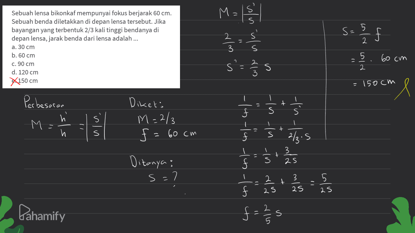 M= 2 S5 s=5 / Sebuah lensa bikonkaf mempunyai fokus berjarak 60 cm. Sebuah benda diletakkan di depan lensa tersebut. Jika bayangan yang terbentuk 2/3 kali tinggi bendanya di depan lensa, jarak benda dari lensa adalah ... a. 30 cm b. 60 cm c. 90 cm d. 120 cm X150 cm l- z - § s'= 2/3 5 a win is nislu dlm 3 ای (م ۲۱ 60 cm 1 - s = 150cm "l + Perbesaran h M и 5 Dikets M=2/3 $ f = 60cm In | 1 + s $ s 2/3.5 3 Ditanya : * ਨੂੰ ' ਤੇ ' ਛੰਤ Ś 는 s? s=7 2 3 t 5 2S 2S as Pahamify =s 내 