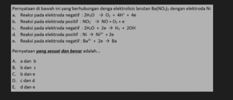 Pernyataan di bawah ini yang berhubungan denga elektrolisis larutan Ba(NO3)2 dengan elektroda Ni a. Reaksi pada elektroda negatif : 2H20 02 + 4H+ + 4e b. Reaksi pada elektroda positif : NO, NO+O, + e c. Reaksi pada elektroda negatif : 2H,0 + 2e → H2 + 20H d. Reaksi pada elektroda positif : Ni → NP +2e e. Reaksi pada elektroda negatif: Ba? + 2e → Ba Pernyataan yang sesual dan benar adalah... A. a dan b B. b dan c c. b dan e D. c dan d E. d dan e 
Pernyataan yang berhubungan denga elektrolisis larutan AgNO, dengan elektroda Ag C. a. Reaksi pada katoda : 2H20 + 2e → H2 + 2OH- b. Reaksi pada anoda : 2H20 → 02 + 4H+ + 4e Reaksi pada anoda : NO; ► NO + O2 + e d. Reaksi pada katoda : Ag+ le → Ag e. Reaksi pada sel : Ag → Ag Pernyataan yang sesuai dan benar adalah... A. a danc B. b dan c C. b dan e D. b dan d E. d dan e 
