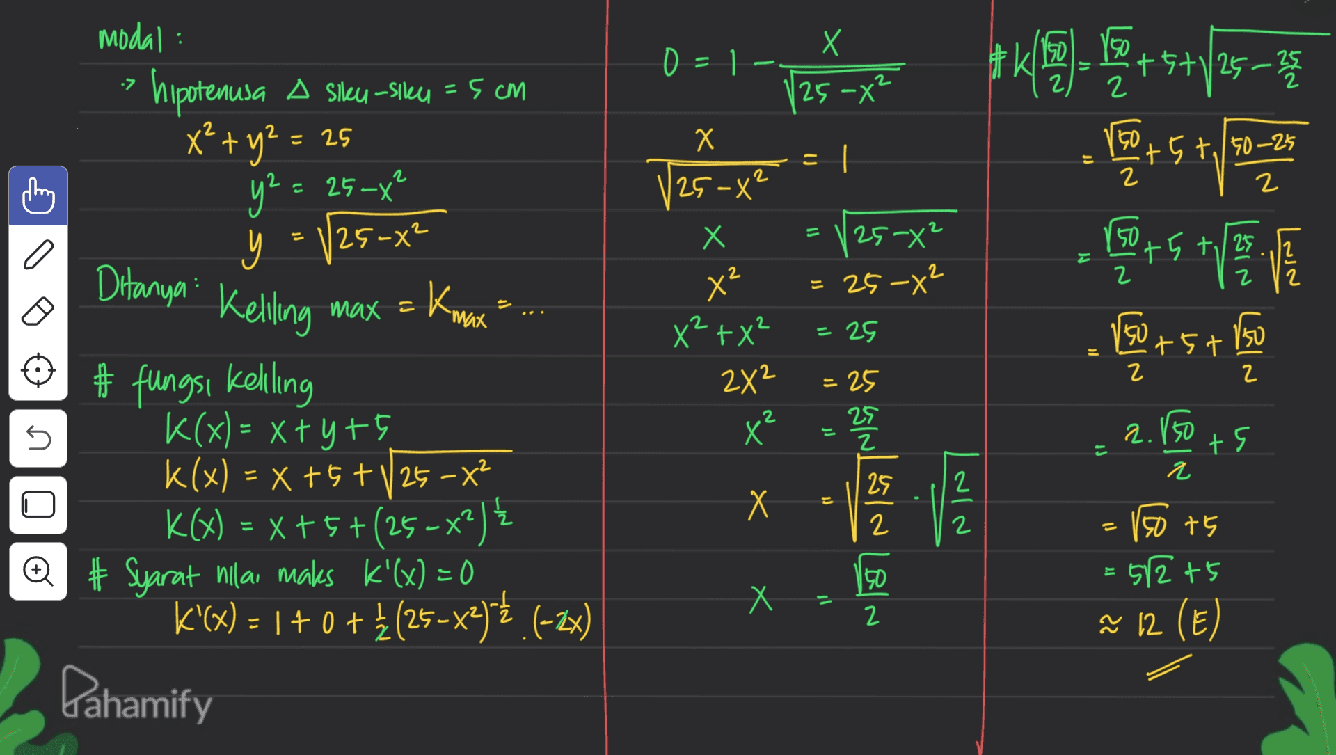 X modal hipotenusa A Sikeu-siku = 5 cm 0 = 1 A ) 7 25-X² 2 KS 16 +5+/25-35 5 = X U x² + y2 = 25 y² = 25-x² I n 50 +5+,/50-25 2 2 2 2 V25-x² Х 25-0² 50 y a +5+ /25 , +, 25-² = 25-X2 Ditanya 2 x2 Kmax Keliling МИX с = = 2 25 150 X² +X² 2X² +5+ 150 + 2 = 25 25 2 5 X 2.15 +9 = 2 2 # fungsi Kelling K(x)= x+yrs k(x) = x +5 +V25 - X2 K(X) = x+5+(25- x++-x2){ @ # Syarat nilai maks k'(x) = 0 K'(x) = 1 + 0 +į (25-x2)5€ (-2x) 170+ { Х 12 - SINGIN LEIN 2 = 150 +5 512t5 E u Х ñ 12 (E) Pahamify 