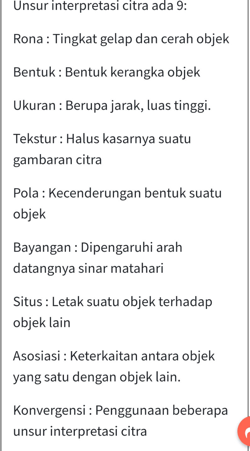 Unsur interpretasi citra ada 9: Rona: Tingkat gelap dan cerah objek Bentuk : Bentuk kerangka objek Ukuran : Berupa jarak, luas tinggi. Tekstur: Halus kasarnya suatu gambaran citra Pola : Kecenderungan bentuk suatu objek Bayangan : Dipengaruhi arah datangnya sinar matahari Situs : Letak suatu objek terhadap objek lain Asosiasi : Keterkaitan antara objek yang satu dengan objek lain. Konvergensi : Penggunaan beberapa unsur interpretasi citra 