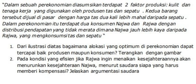 "Dalam sebuah perekonomian diasumsikan terdapat 2 faktor produksi: kulit dan tenaga kerja yang digunakan oleh produsen tas dan sepatu . Kedua barang tersebut dijual di pasar dengan harga tas dua kali lebih mahal daripada sepatu . Dalam perekonomian itu terdapat dua konsumen Najwa dan Rajwa dengan distribusi pendapatan yang tidak merata dimana Najwa jauh lebih kaya daripada Rajwa, yang mengkonsumsitas dan sepatu" 1. Dari ilustrasi diatas bagaimana alokasi yang optimum di perekonomian dapat tercapai baik produsen maupun konsumen? Terangkan dengan gambar 2. Pada kondisi yang efisien jika Rajwa ingin menaikan kesejahteraannya akan menurunkan kesejahteraan Najwa, menurut saudara siapa yang harus memberi kompensasi? Jelaskan argumentasi saudara 