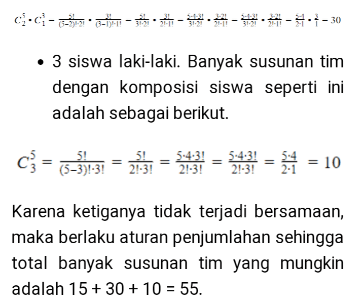 5! 3! (5-2)!-2 (3-1):-1! 5-4-3! 3-2! 3!-2! 2.-1! • 3 siswa laki-laki. Banyak susunan tim dengan komposisi siswa seperti ini adalah sebagai berikut. C} = (3-3):37 = 21:31 = 4*3! = 13! 2:1 = 10 Karena ketiganya tidak terjadi bersamaan, maka berlaku aturan penjumlahan sehingga total banyak susunan tim yang mungkin adalah 15+ 30 + 10 = 55. 
Terdapat 3 kemungkinan komposisi siswa yang dijelaskan berikut ini. • 1 siswa siswa laki-laki dan 2 siswa perempuan. Banyak susunan tim dengan komposisi siswa seperti ini adalah sebagai berikut. c.c} = (3-11-11 • 3-3):2. = 12 = 1 • 12 = = {:} = = 15 • 2 siswa laki-laki dan 1 siswa perempuan. Banyak susunan tim dengan komposisi siswa seperti ini adalah sebagai berikut. ca•C} = 3-3):21 • 3-1-1 = 3 241 = 30.23 = 5432111• }= 30 • 3 siswa laki-laki. Banyak susunan tim dengan komposisi siswa seperti ini adalah sebagai berikut. 
