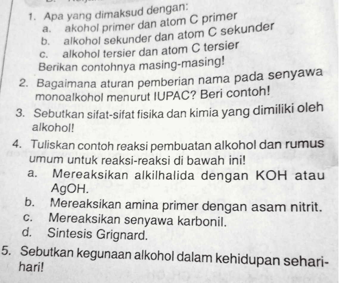 a. C. 1. Apa yang dimaksud dengan: akohol primer dan atom C primer b. alkohol sekunder dan atom C sekunder alkohol tersier dan atom C tersier Berikan contohnya masing-masing! 2. Bagaimana aturan pemberian nama pada senyawa monoalkohol menurut IUPAC? Beri contoh! 3. Sebutkan sifat-sifat fisika dan kimia yang dimiliki oleh a. alkohol! 4. Tuliskan contoh reaksi pembuatan alkohol dan rumus umum untuk reaksi-reaksi di bawah ini! Mereaksikan alkilhalida dengan KOH atau AgOH. b. Mereaksikan amina primer dengan asam nitrit. Mereaksikan senyawa karbonil. d. Sintesis Grignard. 5. Sebutkan kegunaan alkohol dalam kehidupan sehari- hari! C. 