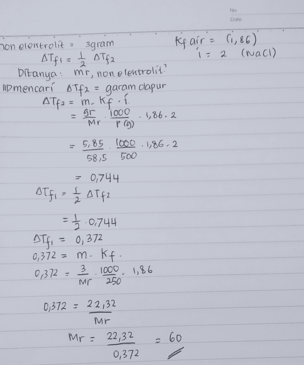 NO Date 2 non elektrolit 3gram Rf air = 0,86) Alfi = ₂ aTfa (raci) bitanya: mr, non elentrolit? no mencari Tf2 = garam dapur ATf2 = m. gr 1000 1,86.2 P (g) 5,85 1000 1,86.2 58,5 500 Kf i Mr 0,744 BT fi= t Atfa = 1/2.0,744 aTfi = 0,372 0,372 = m Kft 0,372 = 3.1000 1,86 Mr 250 0,372 = 22,32 Mr = 60 Mr= 22,32 0,372 
