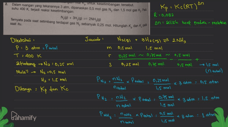Nacg) + 3H2(g) & 2NH3 1,5 atm I atm os atm Kp (PNH₃)2 (PN2) (PH2) 3 (172 (0,5) (1,5)3 = 0,59 Δη Kp : Kc (RT) An Dn: Koef NH₃ (Koet N₂ + Koef H₂) - 2 - (1+3): -2 Кс Kp Kp (RT)2 : 0,59 (0,082 x 100) (RT) 2 = 634,74 2 . . Pahamify 
2. ugun untuk kesetimbangan tersebut. Dalam ruangan yang tekanannya 3 atm, dipanaskan 0,5 mol gas N, dan 1,5 mol gas H. Pada suhu 400 K, terjadi reaksi kesetimbangan: N_(g) + 3H2(g) = 2NH3(g) Ternyata pada saat setimbang terdapat gas N, sebanyak 0,25 mol. Hitunglah K, dan K, pa Kp = K (RT) on R=0,082 An= selish koef Produk- realetan saat itu. Jawab: + m Diketahui : P: 3 atm = P total T: 400 K setimbang Na=0,25 mol Mula! N₂=0,5 mol H₂ = 1,5 mol Ditanya : Kp dan Ke 0,75 mol N2(g) 3H2(g) ² 2NH₃ 0,5 mol 1,5 mol r 0,25 mol ~ 0,75 mol ~ 0,5 mol + S 0,25 mol 0,5 mol 1,5 mol (n total) nella 0,25 mol x 3 atm : 0,5 atm 1,5 mol nH2 x P total : olts mol n total 1,5 mol PN2 = xPtotal n total PH2 * 3 afm = 1,5 atm Pahamify Pata MNH3 0,5 mol xPtotal : n total * 3 atm : ļ atmo Ismol 