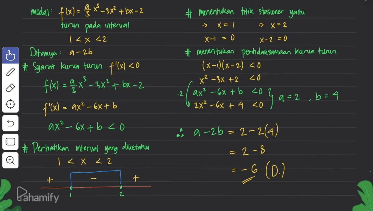 # Menentukan till stasioner yaitu x = | :> X = 2 X-L = X-2=0 o modal: f(x) = q * _+bX-2 turun pada interval 1<x<2 m Ditanya: a-2b # Syarat kurva turun f'(x) <0 f(x) = 4x2-3x? + bx-2 f'(x) = ax² - 6x + b ax² - 6x + b co # Perhatikan interval yang diketahui I < X < 2 # menentukan pertidaksamaan karva turun (x-1)(x-2) <0 x² – 3x +2 20 ax² - 6x + b <02 (6 2x² - 6x + 4 <0 .2 qa=2, b=4 no a a-2b=2-2(4) - 2-8 © =-6 (0.) + t Pahamify 1 2 